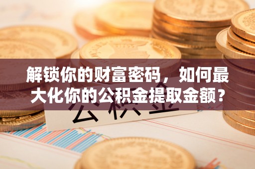 解放解锁你的财富密码，如何最大化你的公积金提取金额？